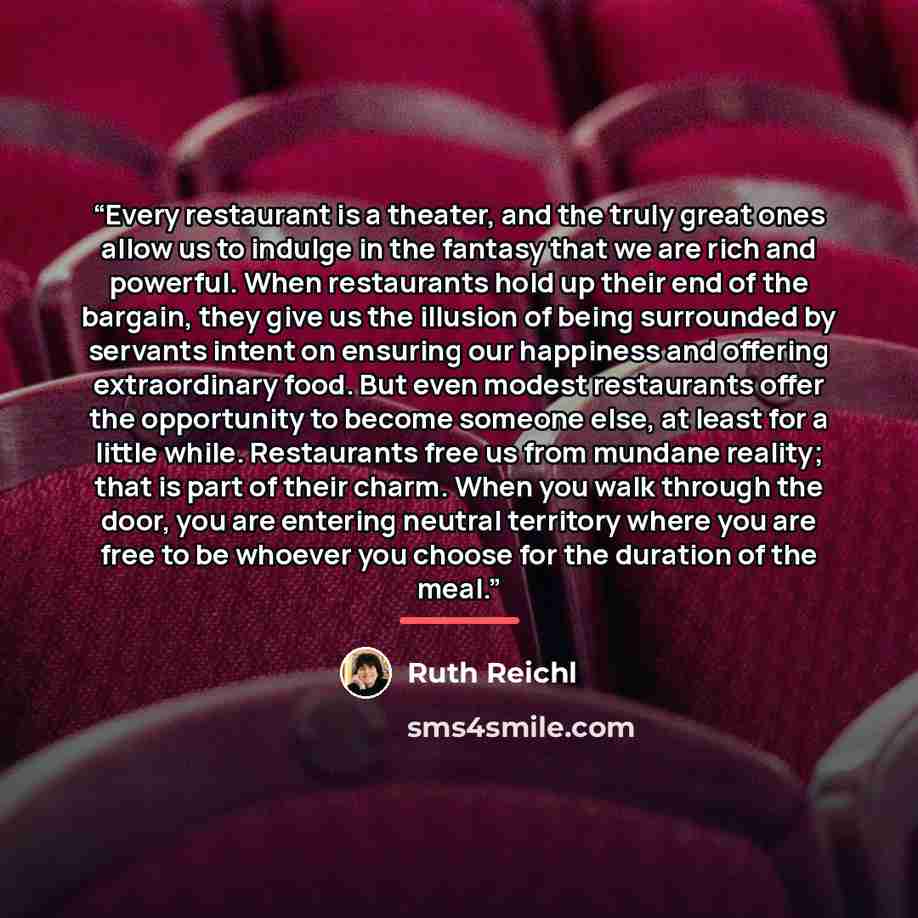 “Every restaurant is a theater, and the truly great ones allow us to indulge in the fantasy that we are rich and powerful. When restaurants hold up their end of the bargain, they give us the illusion of being surrounded by servants intent on ensuring our happiness and offering extraordinary food…” quote by Ruth Reichl