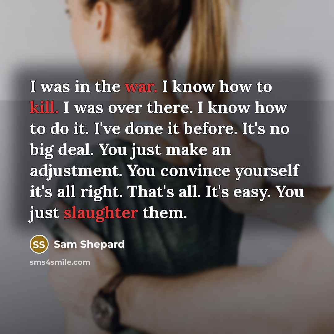 “I was in the war. I know how to kill. I was over there. I know how to do it. I've done it before. It's no big deal. You just make an adjustment. You convince yourself it's all right. That's all. It's easy. You just slaughter them.” quote by Sam Shepard