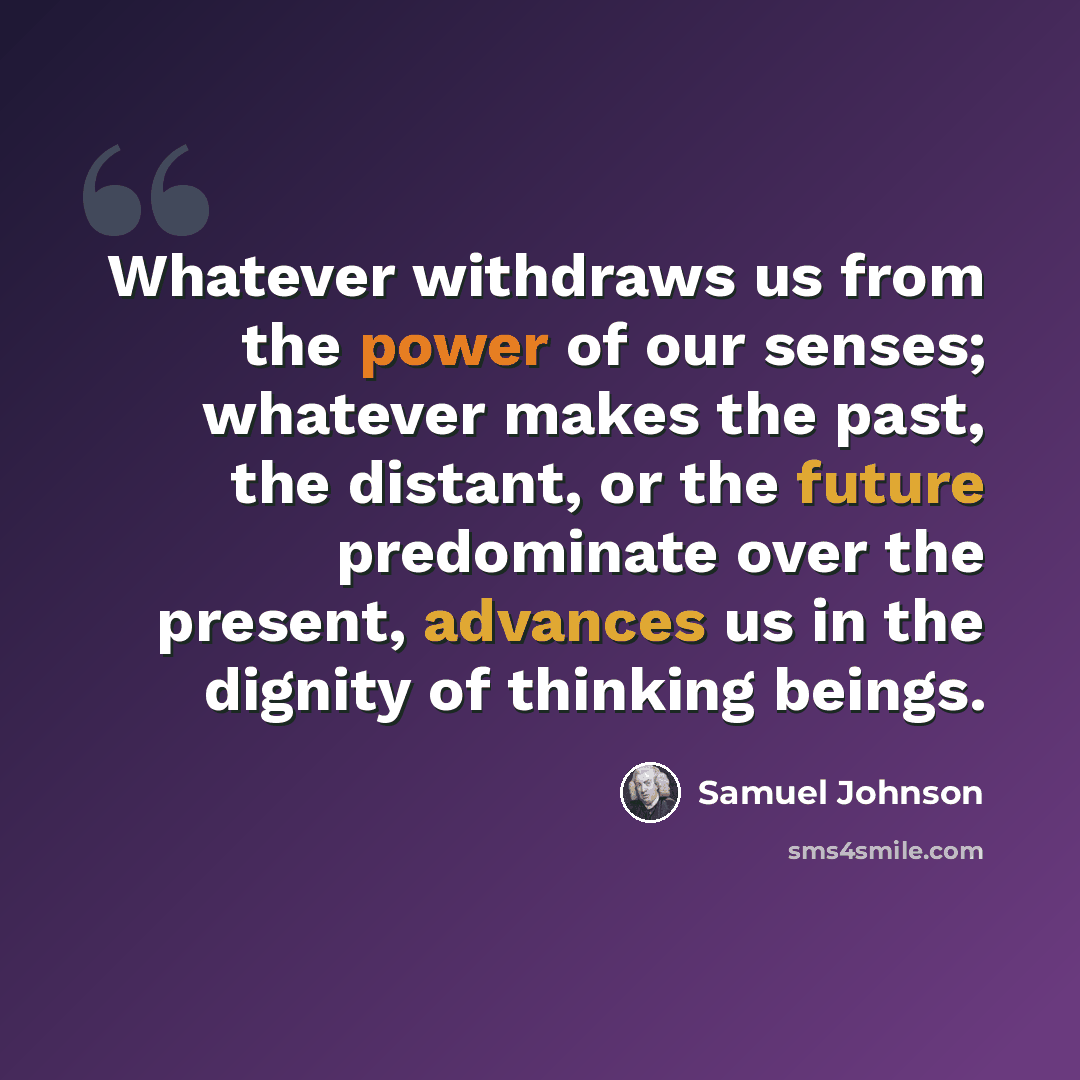 “Whatever withdraws us from the power of our senses; whatever makes the past, the distant, or the future predominate over the present, advances us in the dignity of thinking beings.” quote by Samuel Johnson