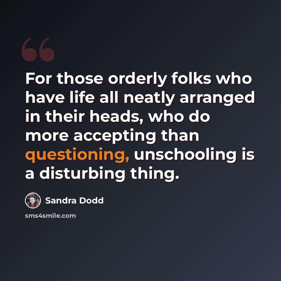 “For those orderly folks who have life all neatly arranged in their heads, who do more accepting than questioning, unschooling is a disturbing thing.” quote by Sandra Dodd