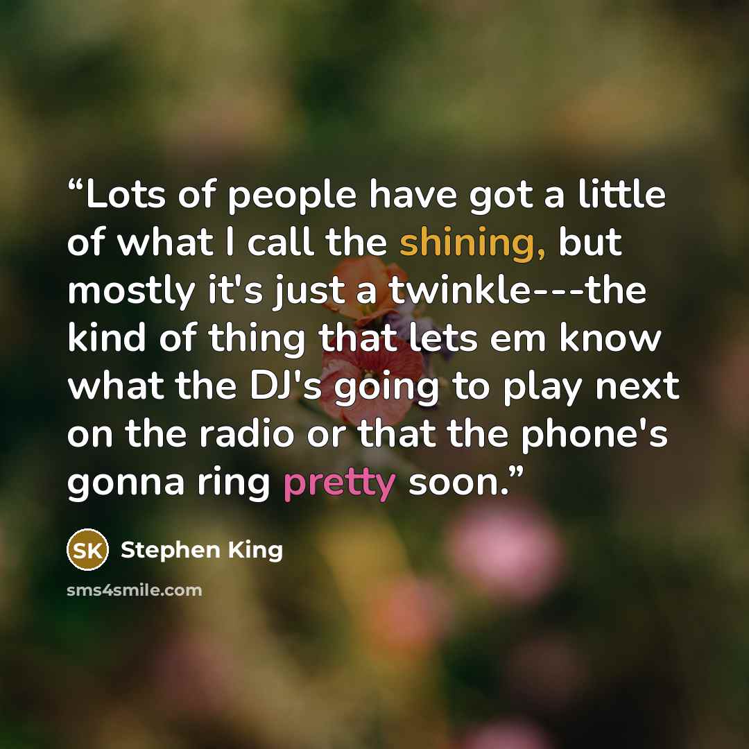 “Lots of people have got a little of what I call the shining, but mostly it's just a twinkle---the kind of thing that lets em know what the DJ's going to play next on the radio or that the phone's gonna ring pretty soon.” quote by Stephen King
