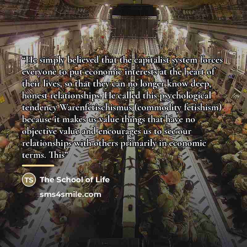“He simply believed that the capitalist system forces everyone to put economic interests at the heart of their lives, so that they can no longer know deep, honest relationships. He called this psychological tendency Warenfetischismus (commodity fetishism) because it makes us value things that have…” quote by The School of Life