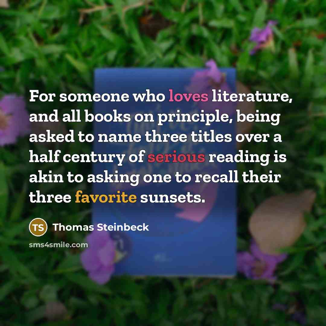 “For someone who loves literature, and all books on principle, being asked to name three titles over a half century of serious reading is akin to asking one to recall their three favorite sunsets.” quote by Thomas Steinbeck