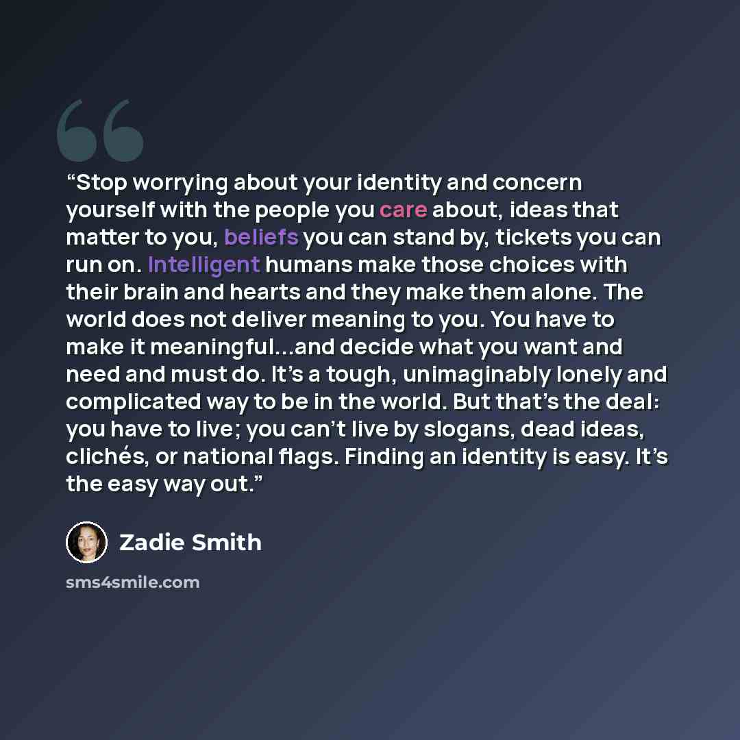 “Stop worrying about your identity and concern yourself with the people you care about, ideas that matter to you, beliefs you can stand by, tickets you can run on. Intelligent humans make those choices with their brain and hearts and they make them alone. The world does not deliver meaning to you…” quote by Zadie Smith