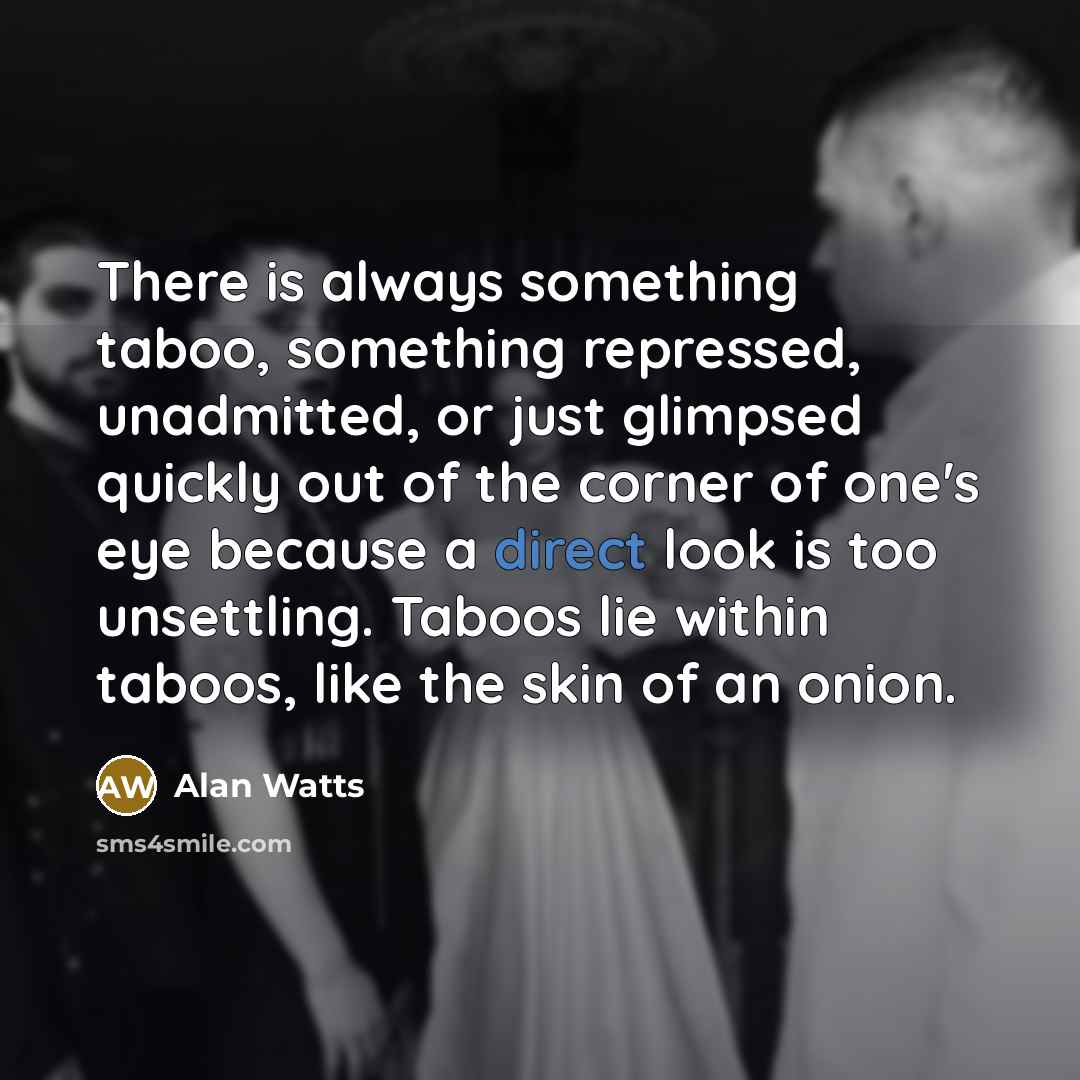 “There is always something taboo, something repressed, unadmitted, or just glimpsed quickly out of the corner of one's eye because a direct look is too unsettling. Taboos lie within taboos, like the skin of an onion.” quote by Alan Watts