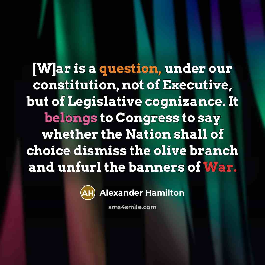“[W]ar is a question, under our constitution, not of Executive, but of Legislative cognizance. It belongs to Congress to say whether the Nation shall of choice dismiss the olive branch and unfurl the banners of War.” quote by Alexander Hamilton