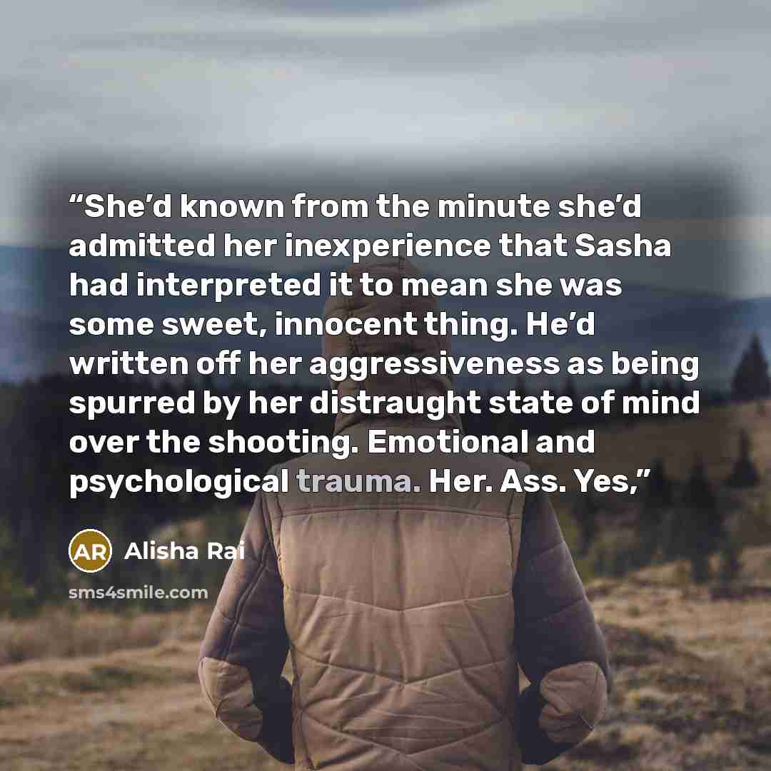 “She’d known from the minute she’d admitted her inexperience that Sasha had interpreted it to mean she was some sweet, innocent thing. He’d written off her aggressiveness as being spurred by her distraught state of mind over the shooting. Emotional and psychological trauma. Her. Ass. Yes,” quote by Alisha Rai
