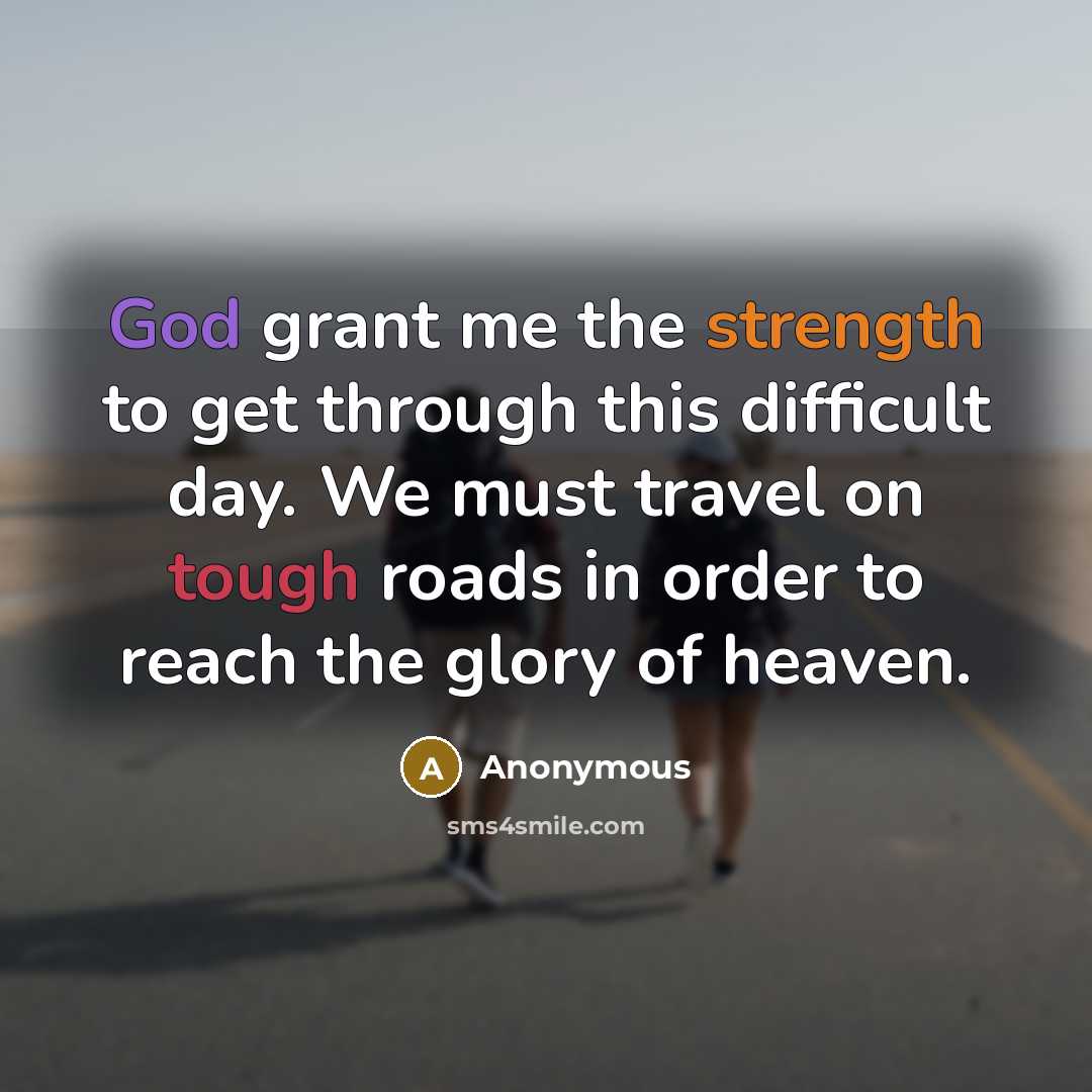 “God grant me the strength to get through this difficult day. We must travel on tough roads in order to reach the glory of heaven.” quote by Anonymous