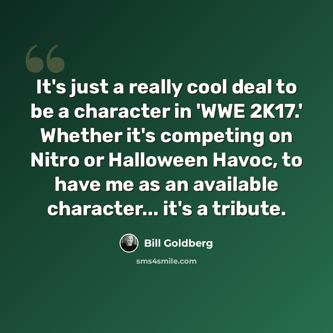 “It's just a really cool deal to be a character in 'WWE 2K17.' Whether it's competing on Nitro or Halloween Havoc, to have me as an available character... it's a tribute.” quote by Bill Goldberg