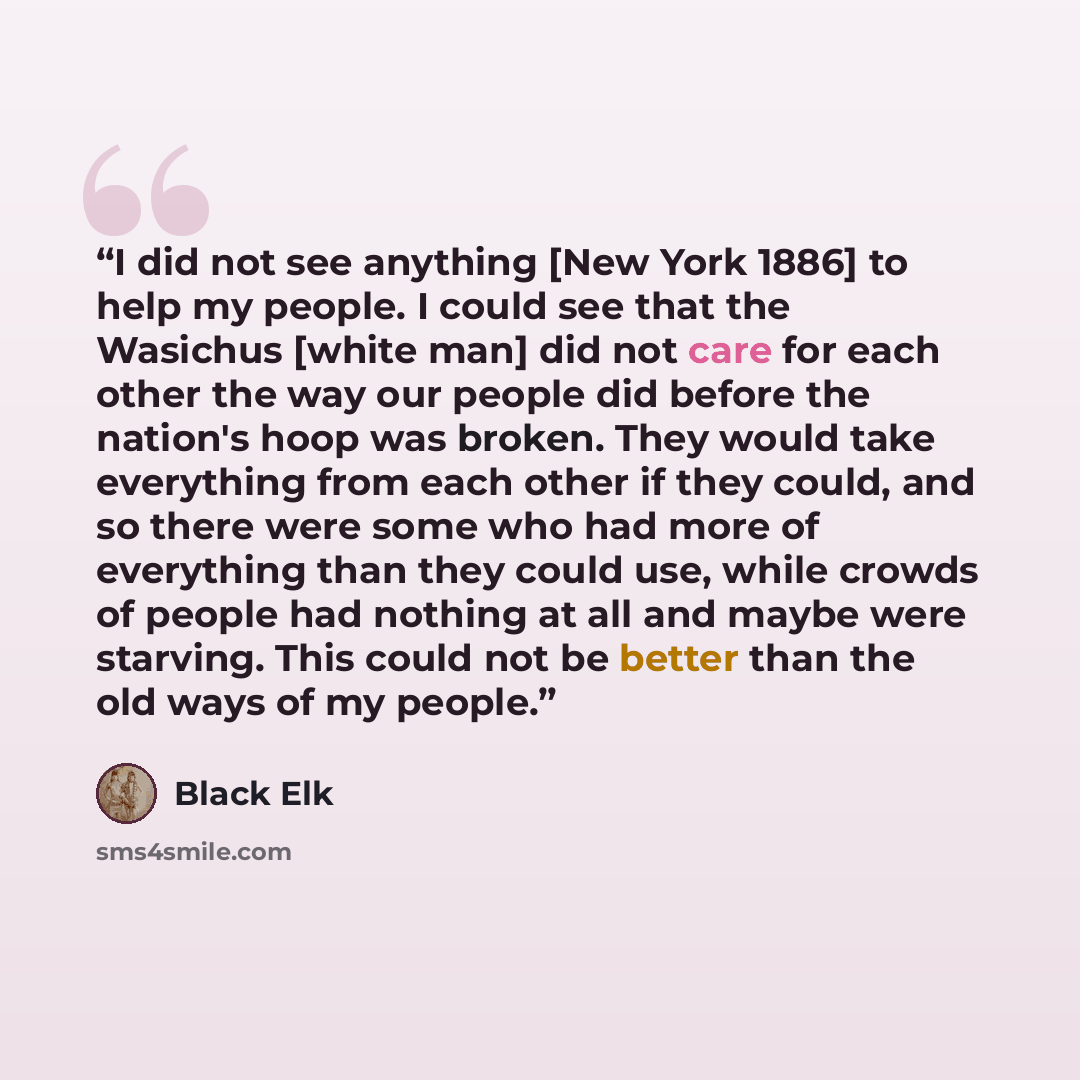 “I did not see anything [New York 1886] to help my people. I could see that the Wasichus [white man] did not care for each other the way our people did before the nation's hoop was broken. They would take everything from each other if they could, and so there were some who had more of everything…” quote by Black Elk