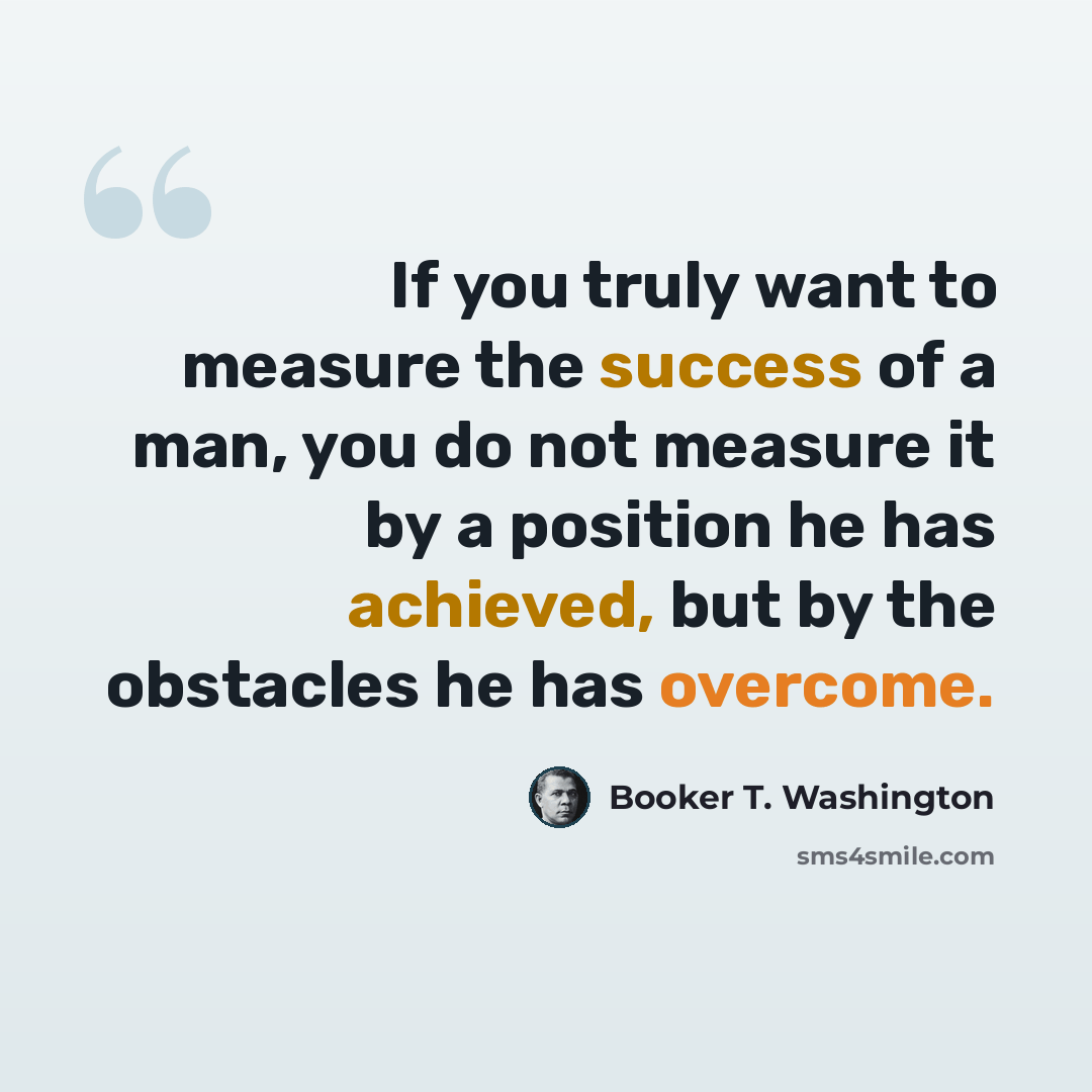 “If you truly want to measure the success of a man, you do not measure it by a position he has achieved, but by the obstacles he has overcome.” quote by Booker T. Washington