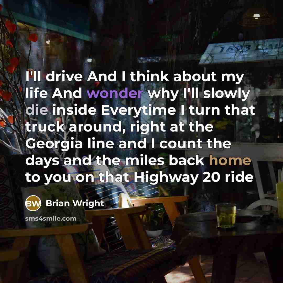 “I'll drive And I think about my life And wonder why I'll slowly die inside Everytime I turn that truck around, right at the Georgia line and I count the days and the miles back home to you on that Highway 20 ride” quote by Brian Wright