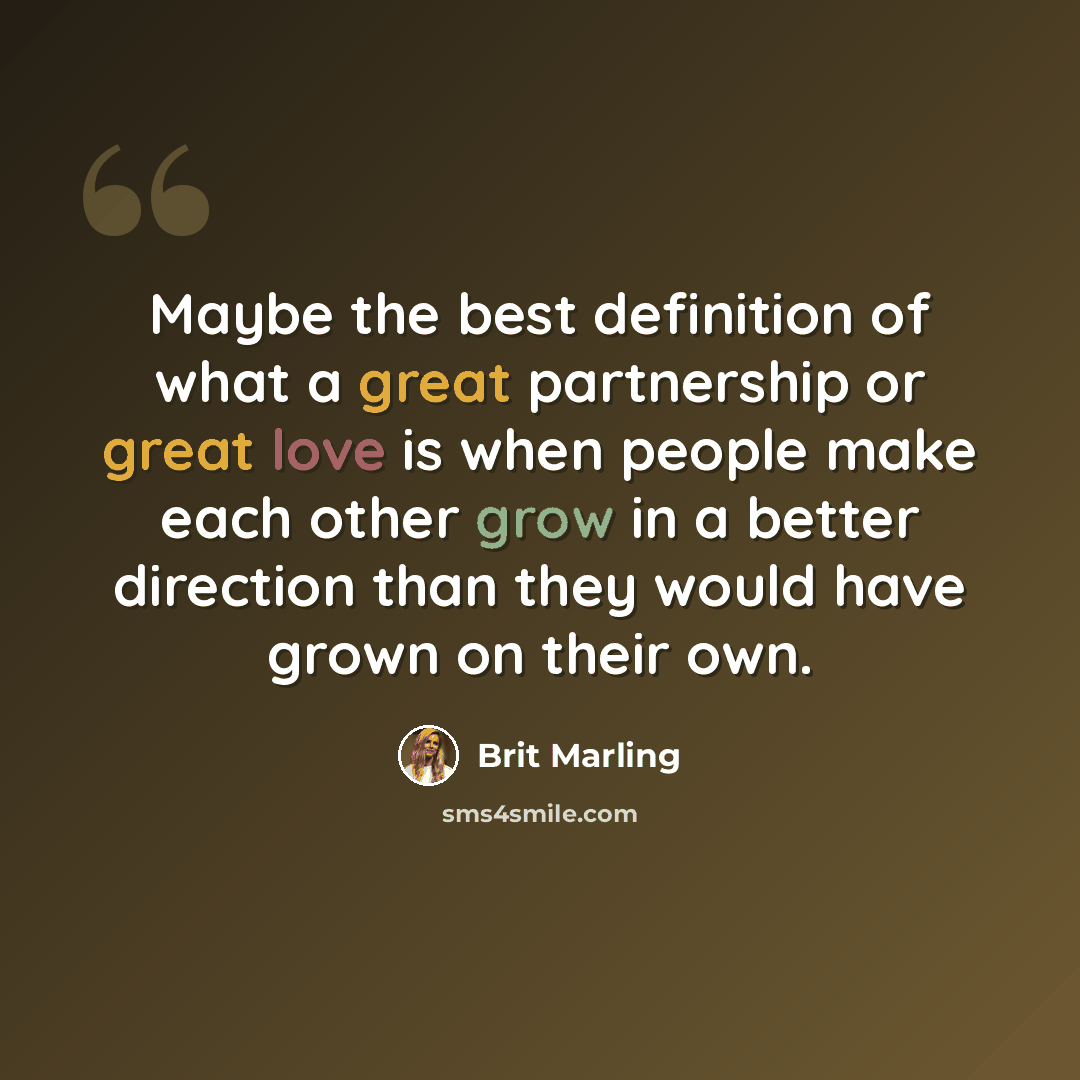 “Maybe the best definition of what a great partnership or great love is when people make each other grow in a better direction than they would have grown on their own.” quote by Brit Marling