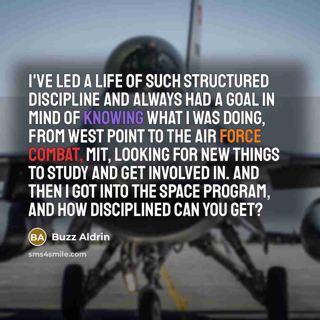 “I've led a life of such structured discipline and always had a goal in mind of knowing what I was doing, from West Point to the Air Force combat, MIT, looking for new things to study and get involved in. And then I got into the space program, and how disciplined can you get?” quote by Buzz Aldrin