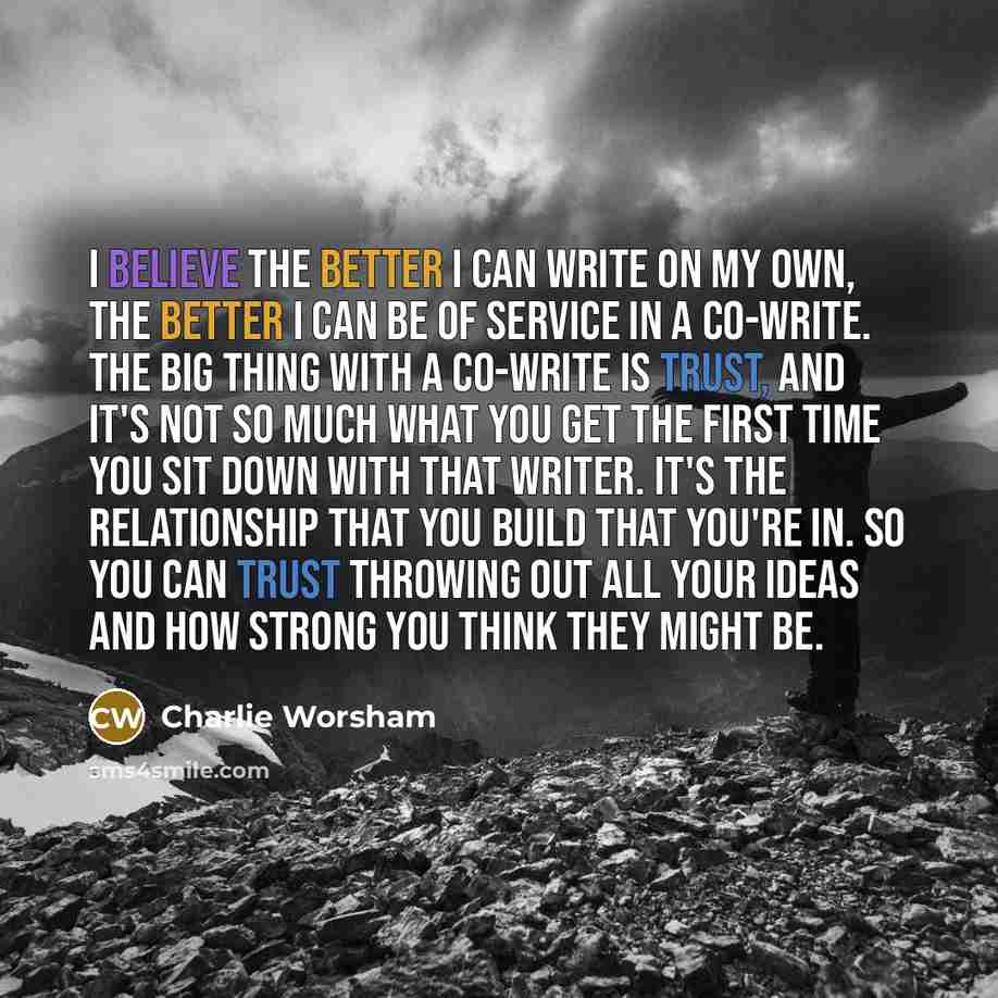 “I believe the better I can write on my own, the better I can be of service in a co-write. The big thing with a co-write is trust, and it's not so much what you get the first time you sit down with that writer. It's the relationship that you build that you're in. So you can trust throwing out all…” quote by Charlie Worsham