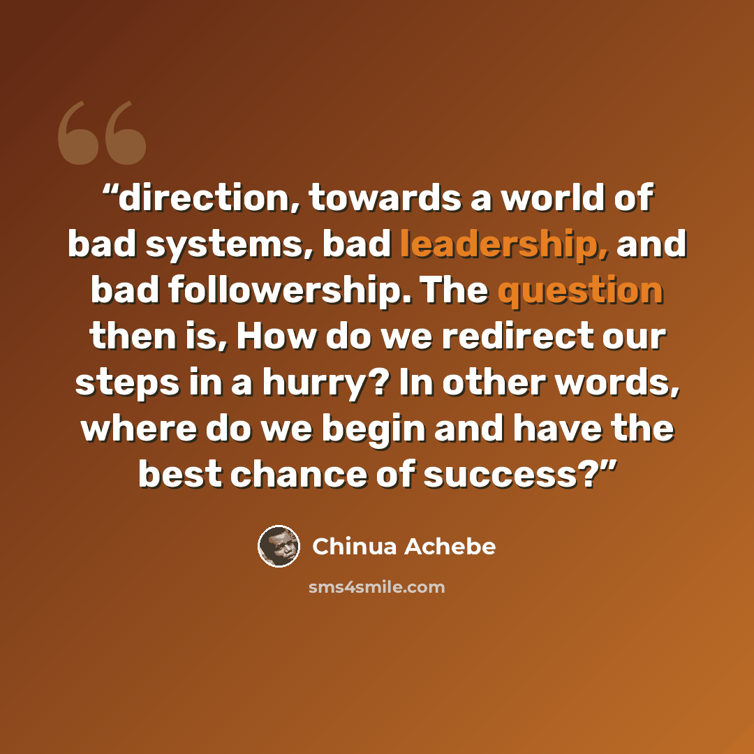 “direction, towards a world of bad systems, bad leadership, and bad followership. The question then is, How do we redirect our steps in a hurry? In other words, where do we begin and have the best chance of success?” quote by Chinua Achebe