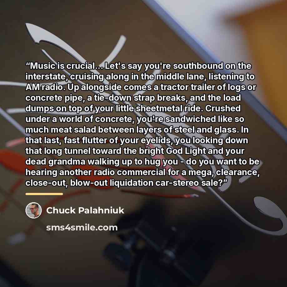 “Music is crucial... Let's say you're southbound on the interstate, cruising along in the middle lane, listening to AM radio. Up alongside comes a tractor trailer of logs or concrete pipe, a tie-down strap breaks, and the load dumps on top of your little sheetmetal ride. Crushed under a world of…” quote by Chuck Palahniuk
