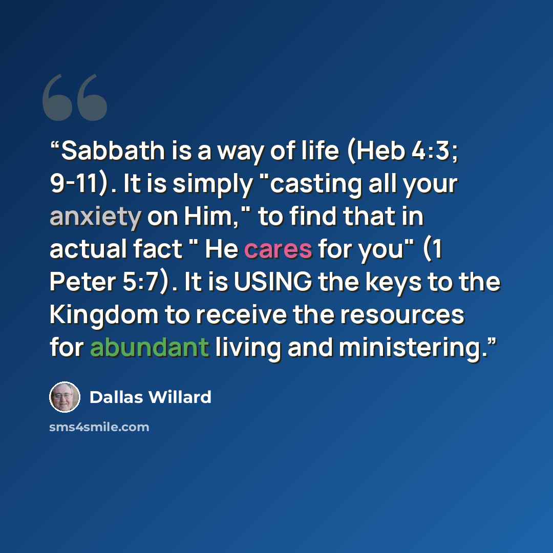“Sabbath is a way of life (Heb 4:3; 9-11). It is simply "casting all your anxiety on Him," to find that in actual fact " He cares for you" (1 Peter 5:7). It is USING the keys to the Kingdom to receive the resources for abundant living and ministering.” quote by Dallas Willard