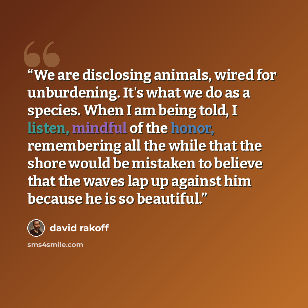 “We are disclosing animals, wired for unburdening. It's what we do as a species. When I am being told, I listen, mindful of the honor, remembering all the while that the shore would be mistaken to believe that the waves lap up against him because he is so beautiful.” quote by David Rakoff
