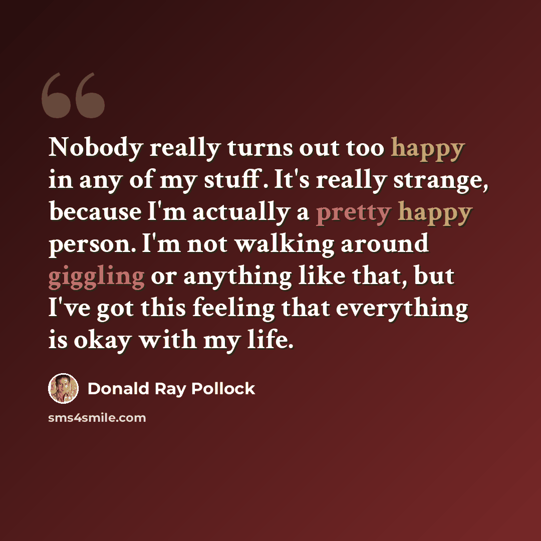 “Nobody really turns out too happy in any of my stuff. It's really strange, because I'm actually a pretty happy person. I'm not walking around giggling or anything like that, but I've got this feeling that everything is okay with my life.” quote by Donald Ray Pollock