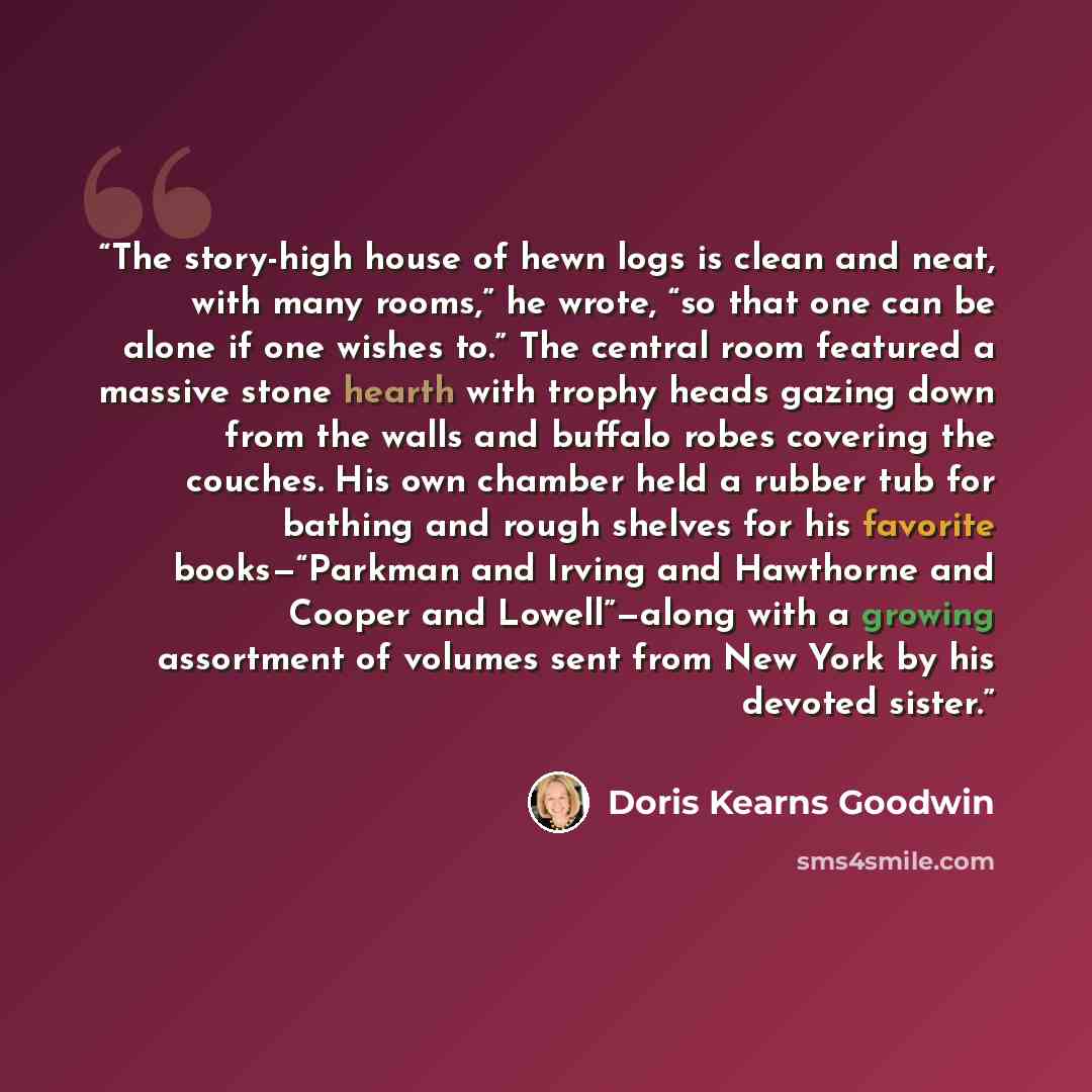 “The story-high house of hewn logs is clean and neat, with many rooms,” he wrote, “so that one can be alone if one wishes to.” The central room featured a massive stone hearth with trophy heads gazing down from the walls and buffalo robes covering the couches. His own chamber held a rubber tub for…” quote by Doris Kearns Goodwin