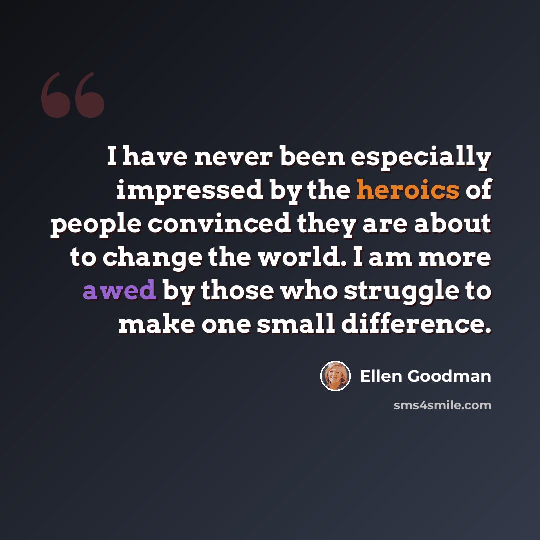 “I have never been especially impressed by the heroics of people convinced they are about to change the world. I am more awed by those who struggle to make one small difference.” quote by Ellen Goodman