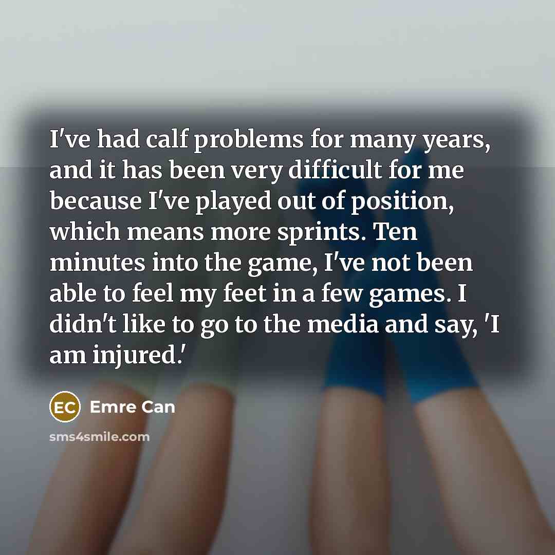 “I've had calf problems for many years, and it has been very difficult for me because I've played out of position, which means more sprints. Ten minutes into the game, I've not been able to feel my feet in a few games. I didn't like to go to the media and say, 'I am injured.'” quote by Emre Can