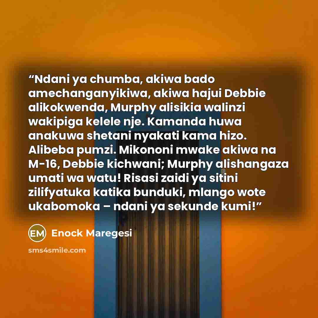 “Ndani ya chumba, akiwa bado amechanganyikiwa, akiwa hajui Debbie alikokwenda, Murphy alisikia walinzi wakipiga kelele nje. Kamanda huwa anakuwa shetani nyakati kama hizo. Alibeba pumzi. Mikononi mwake akiwa na M-16, Debbie kichwani; Murphy alishangaza umati wa watu! Risasi zaidi ya sitini…” quote by Enock Maregesi