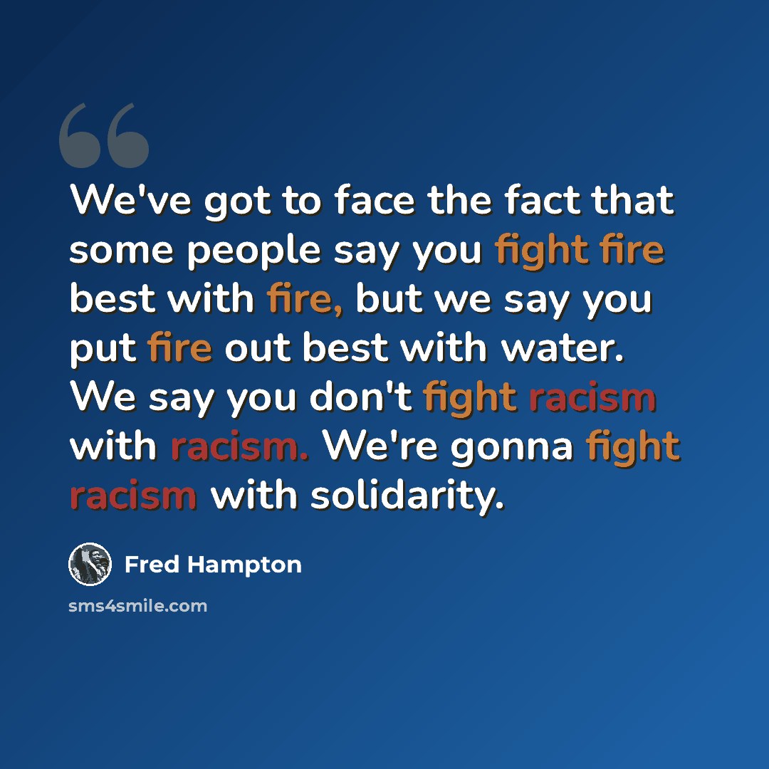 “We've got to face the fact that some people say you fight fire best with fire, but we say you put fire out best with water. We say you don't fight racism with racism. We're gonna fight racism with solidarity.” quote by Fred Hampton