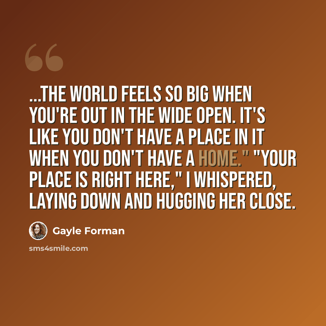 “...the world feels so big when you're out in the wide open. It's like you don't have a place in it when you don't have a home." "Your place is right here," I whispered, laying down and hugging her close.” quote by Gayle Forman