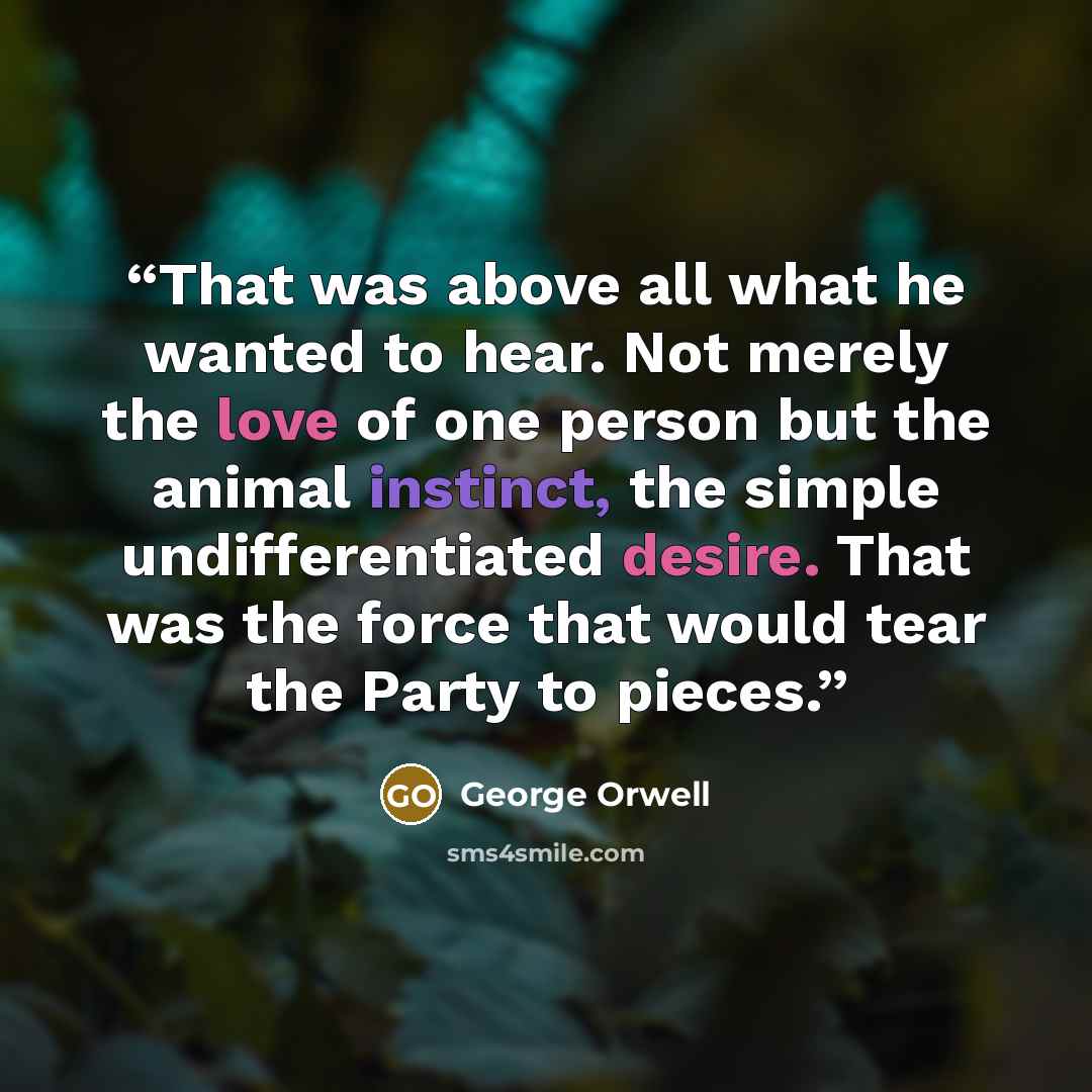 “That was above all what he wanted to hear. Not merely the love of one person but the animal instinct, the simple undifferentiated desire. That was the force that would tear the Party to pieces.” quote by George Orwell