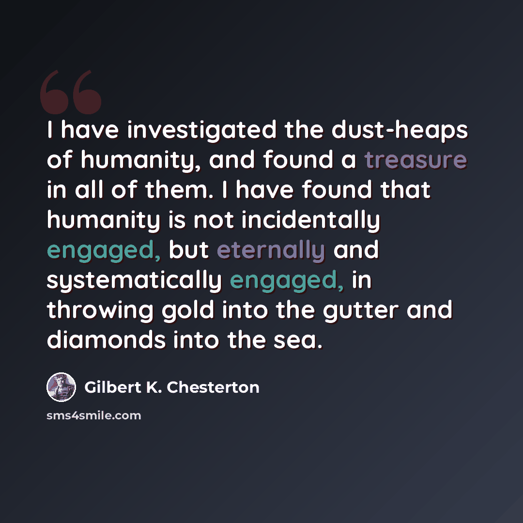 “I have investigated the dust-heaps of humanity, and found a treasure in all of them. I have found that humanity is not incidentally engaged, but eternally and systematically engaged, in throwing gold into the gutter and diamonds into the sea.” quote by Gilbert K. Chesterton
