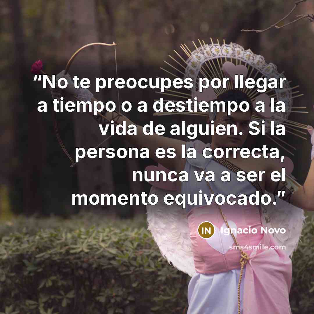 “No te preocupes por llegar a tiempo o a destiempo a la vida de alguien. Si la persona es la correcta, nunca va a ser el momento equivocado.” quote by Ignacio Novo