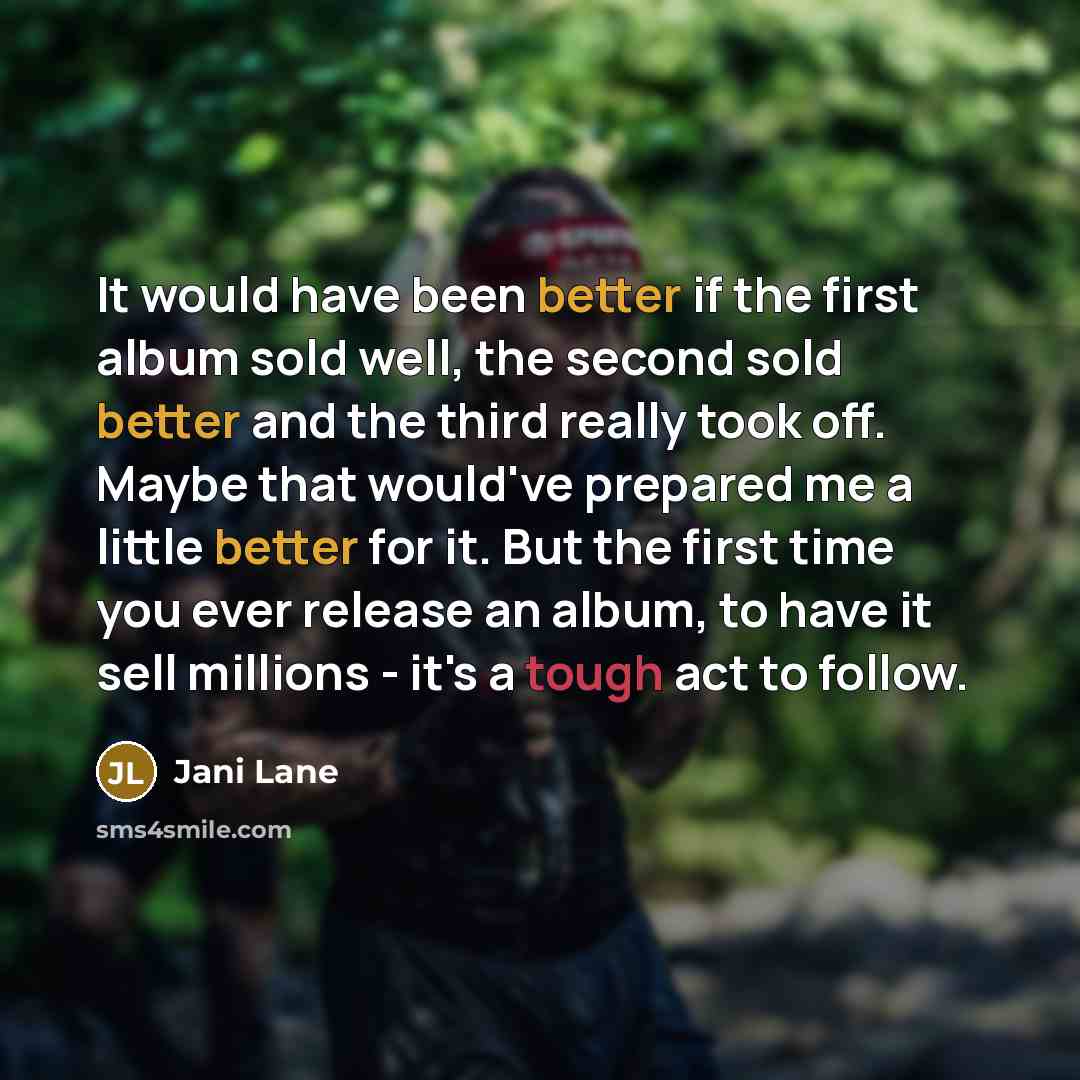 “It would have been better if the first album sold well, the second sold better and the third really took off. Maybe that would've prepared me a little better for it. But the first time you ever release an album, to have it sell millions - it's a tough act to follow.” quote by Jani Lane