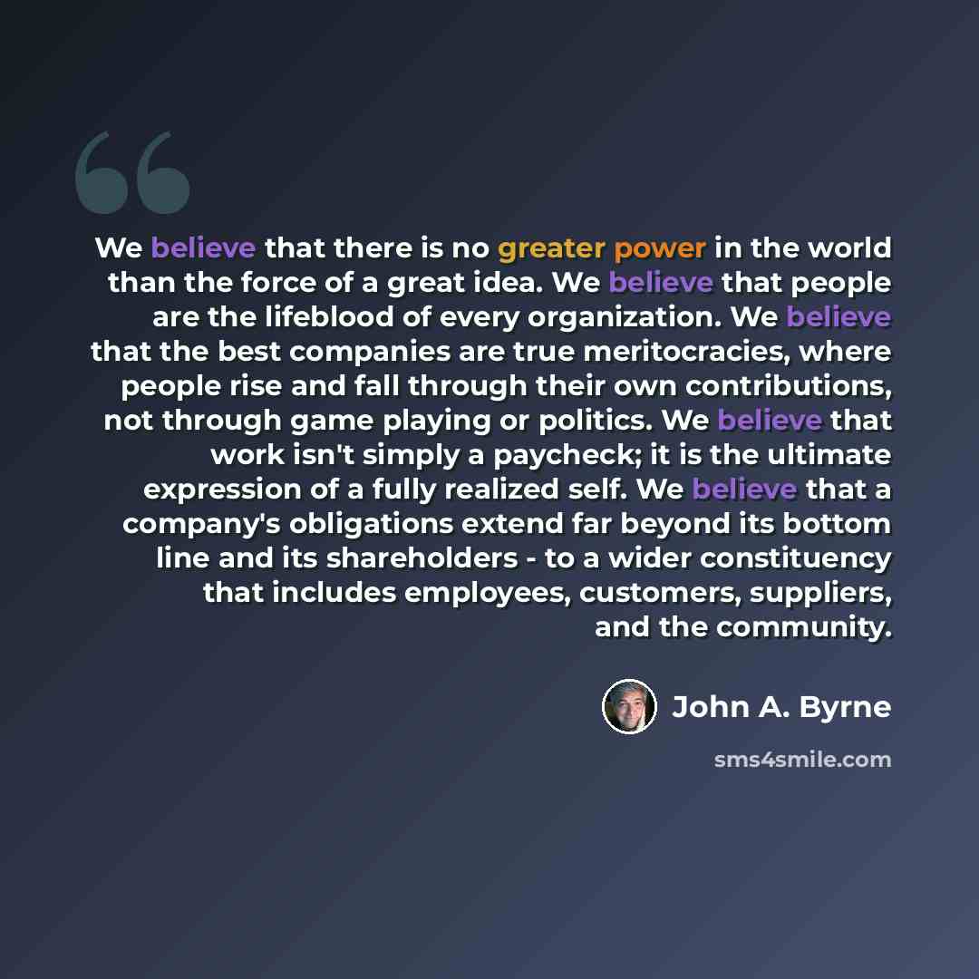 “We believe that there is no greater power in the world than the force of a great idea. We believe that people are the lifeblood of every organization. We believe that the best companies are true meritocracies, where people rise and fall through their own contributions, not through game playing or…” quote by John A. Byrne