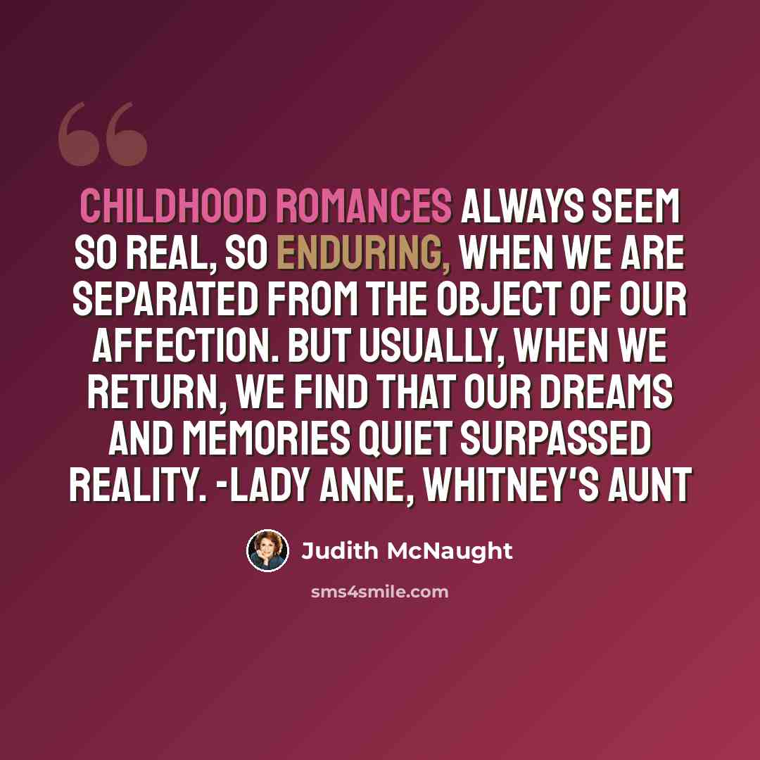 “Childhood romances always seem so real, so enduring, when we are separated from the object of our affection. But usually, when we return, we find that our dreams and memories quiet surpassed reality. -Lady Anne, Whitney's aunt” quote by Judith McNaught