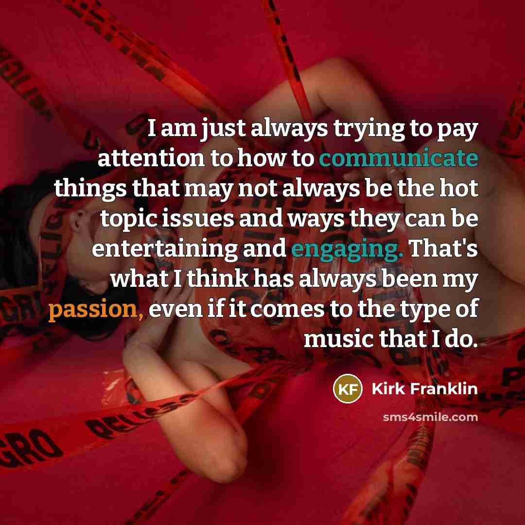 “I am just always trying to pay attention to how to communicate things that may not always be the hot topic issues and ways they can be entertaining and engaging. That's what I think has always been my passion, even if it comes to the type of music that I do.” quote by Kirk Franklin