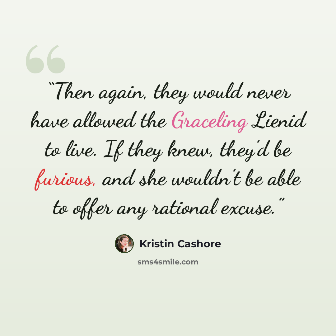 “Then again, they would never have allowed the Graceling Lienid to live. If they knew, they’d be furious, and she wouldn’t be able to offer any rational excuse.” quote by Kristin Cashore