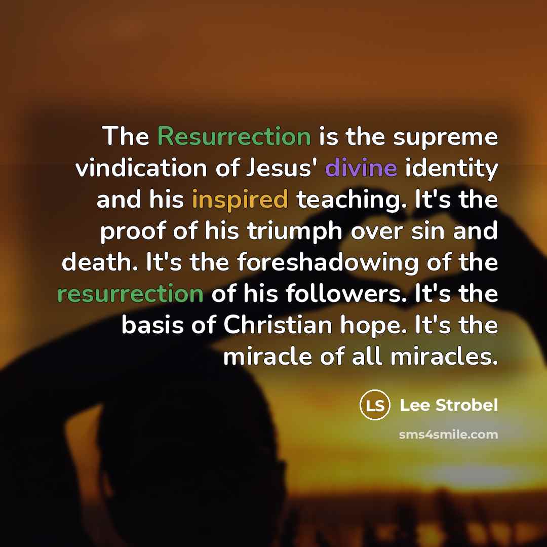 “The Resurrection is the supreme vindication of Jesus' divine identity and his inspired teaching. It's the proof of his triumph over sin and death. It's the foreshadowing of the resurrection of his followers. It's the basis of Christian hope. It's the miracle of all miracles.” quote by Lee Strobel