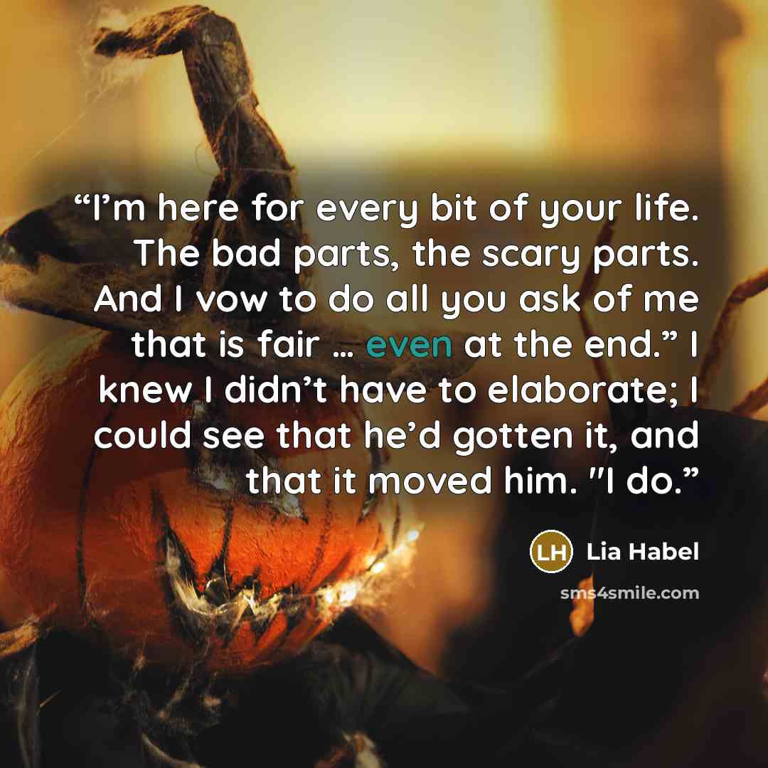 “I’m here for every bit of your life. The bad parts, the scary parts. And I vow to do all you ask of me that is fair … even at the end.” I knew I didn’t have to elaborate; I could see that he’d gotten it, and that it moved him. "I do.” quote by Lia Habel