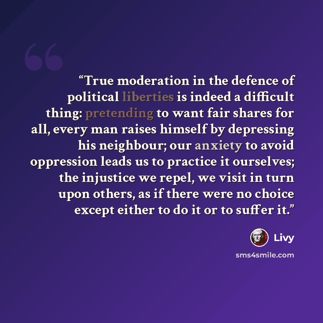 “True moderation in the defence of political liberties is indeed a difficult thing: pretending to want fair shares for all, every man raises himself by depressing his neighbour; our anxiety to avoid oppression leads us to practice it ourselves; the injustice we repel, we visit in turn upon others…” quote by Livy