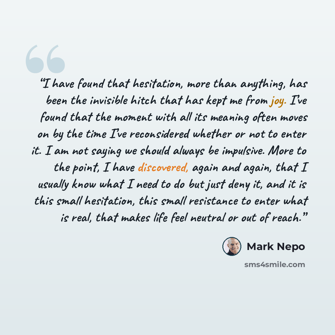 “I have found that hesitation, more than anything, has been the invisible hitch that has kept me from joy. I’ve found that the moment with all its meaning often moves on by the time I’ve reconsidered whether or not to enter it. I am not saying we should always be impulsive. More to the point, I…” quote by Mark Nepo
