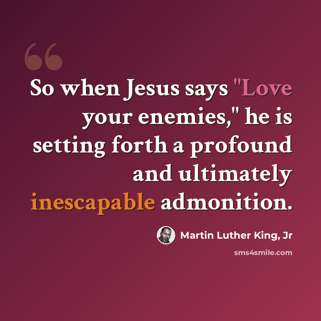 “So when Jesus says "Love your enemies," he is setting forth a profound and ultimately inescapable admonition.” quote by Martin Luther King, Jr