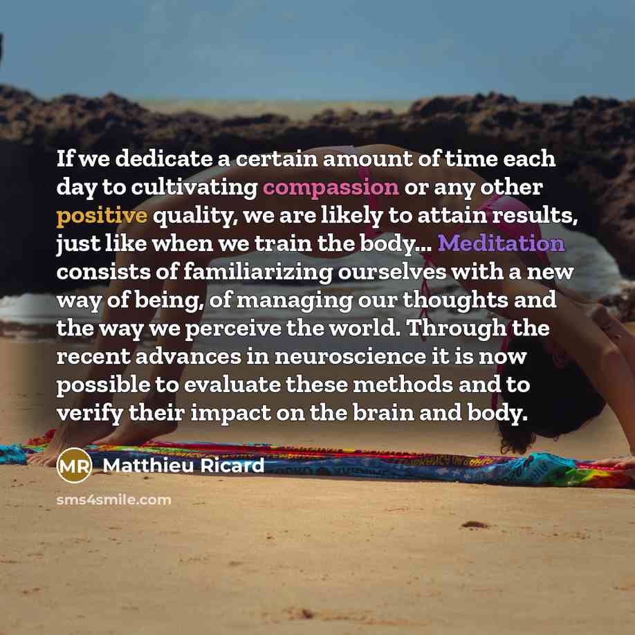 “If we dedicate a certain amount of time each day to cultivating compassion or any other positive quality, we are likely to attain results, just like when we train the body... Meditation consists of familiarizing ourselves with a new way of being, of managing our thoughts and the way we perceive…” quote by Matthieu Ricard