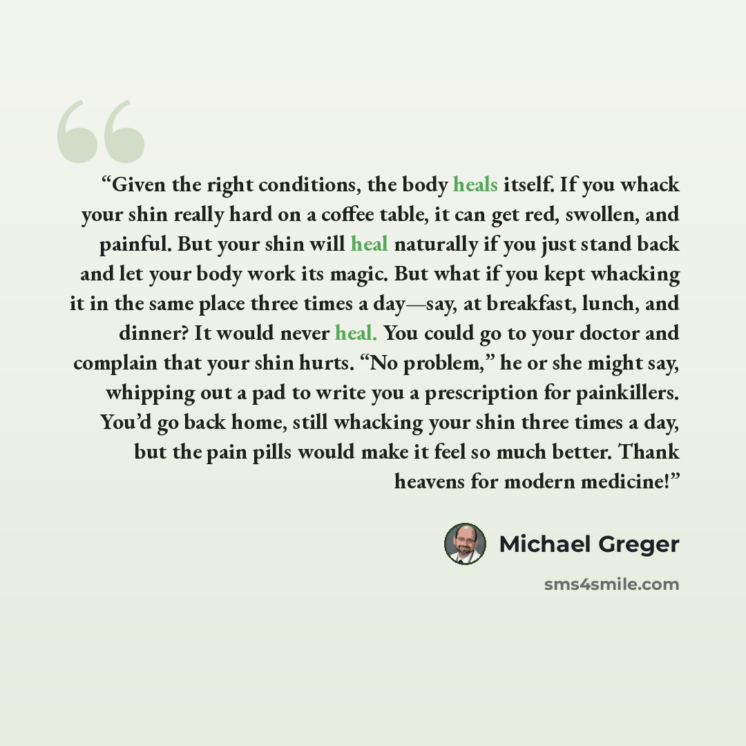“Given the right conditions, the body heals itself. If you whack your shin really hard on a coffee table, it can get red, swollen, and painful. But your shin will heal naturally if you just stand back and let your body work its magic. But what if you kept whacking it in the same place three times a…” quote by Michael Greger