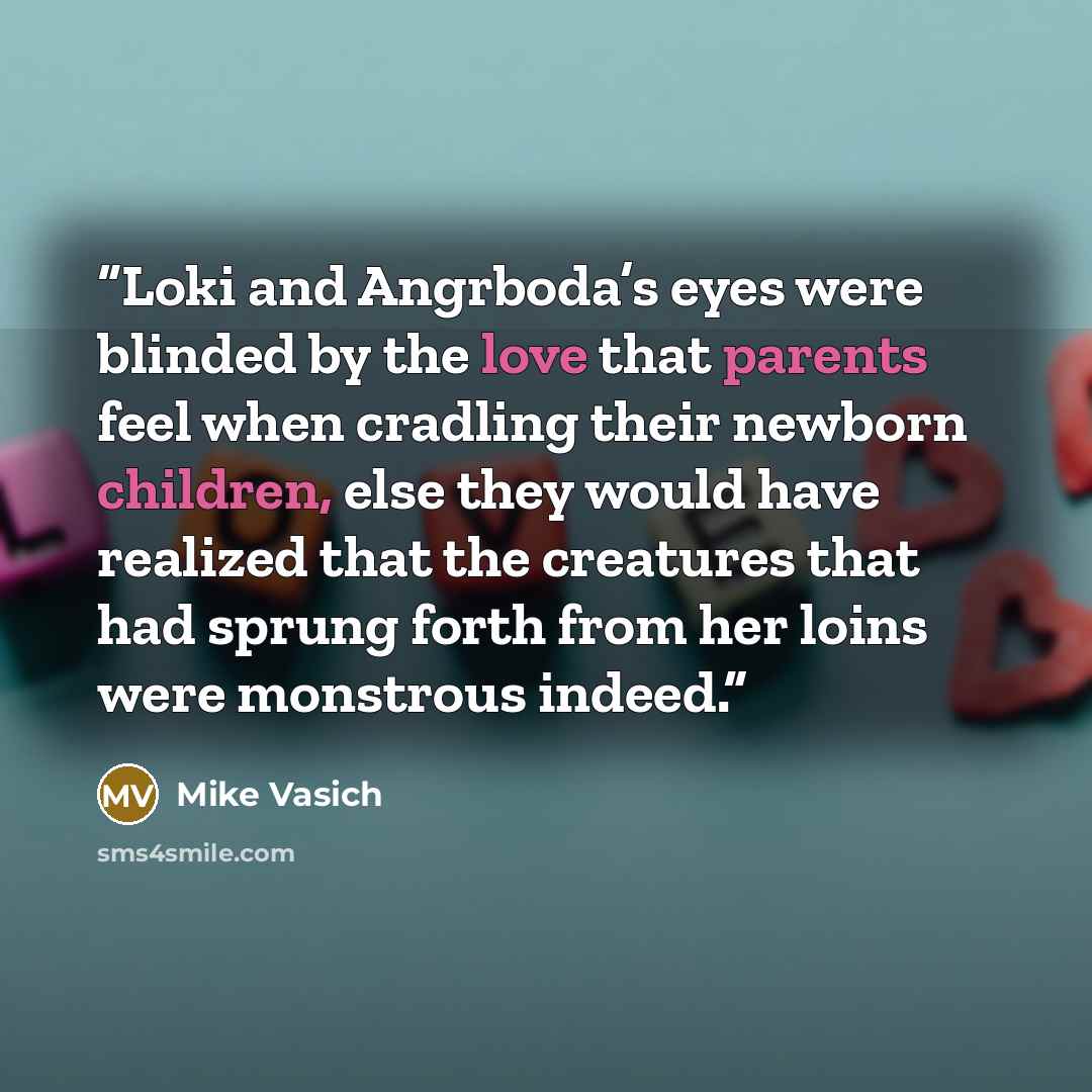 “Loki and Angrboda’s eyes were blinded by the love that parents feel when cradling their newborn children, else they would have realized that the creatures that had sprung forth from her loins were monstrous indeed.” quote by Mike Vasich