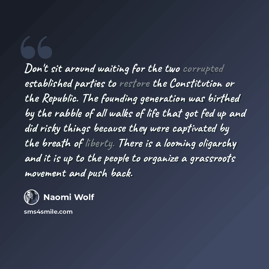 “Don't sit around waiting for the two corrupted established parties to restore the Constitution or the Republic. The founding generation was birthed by the rabble of all walks of life that got fed up and did risky things because they were captivated by the breath of liberty. There is a looming…” quote by Naomi Wolf