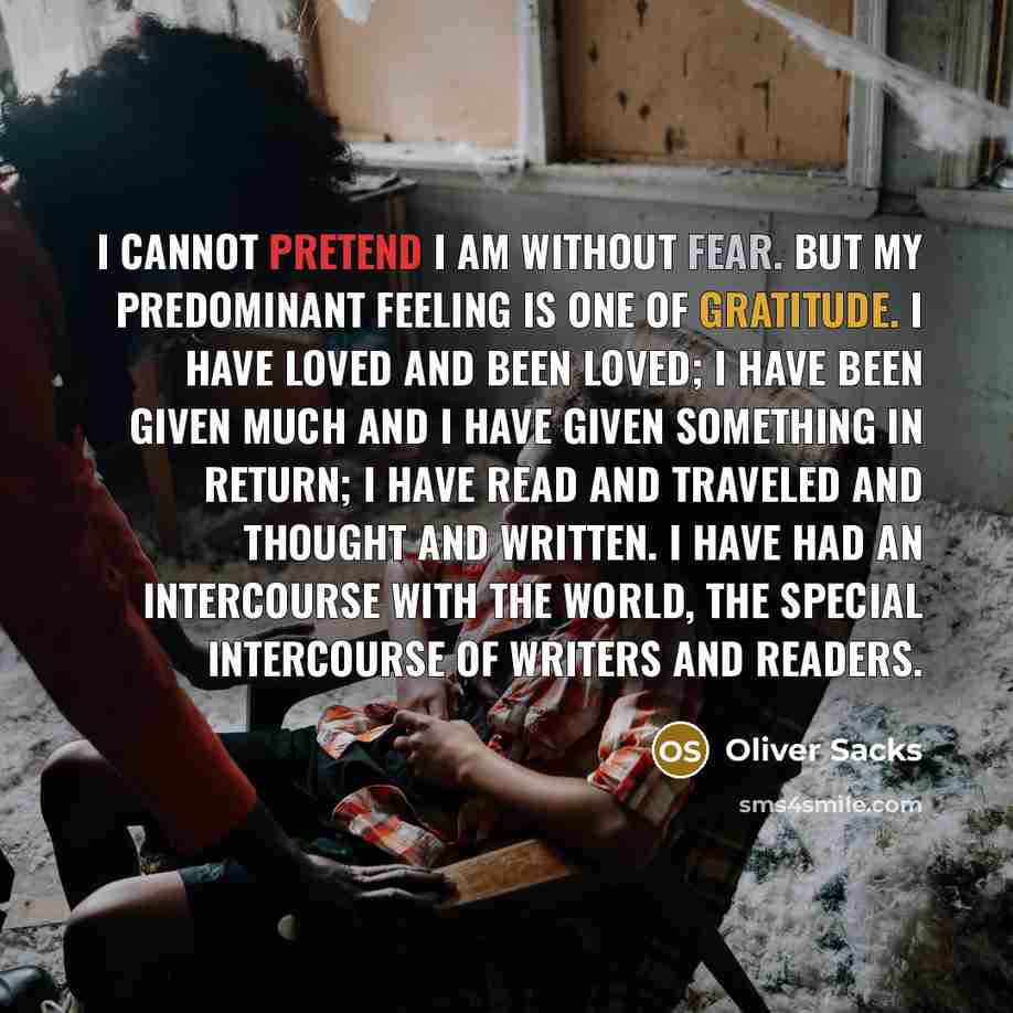“I cannot pretend I am without fear. But my predominant feeling is one of gratitude. I have loved and been loved; I have been given much and I have given something in return; I have read and traveled and thought and written. I have had an intercourse with the world, the special intercourse of…” quote by Oliver Sacks