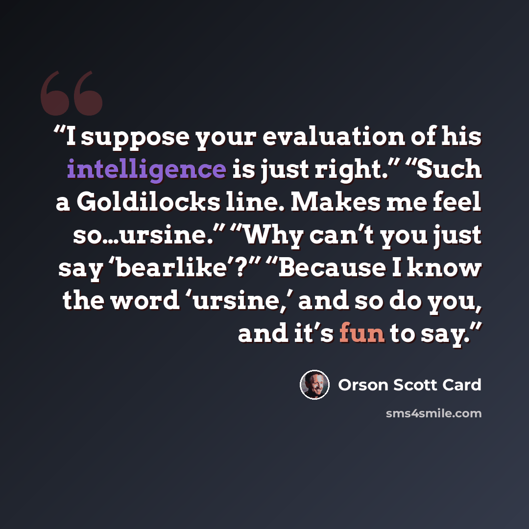 “I suppose your evaluation of his intelligence is just right.” “Such a Goldilocks line. Makes me feel so…ursine.” “Why can’t you just say ‘bearlike’?” “Because I know the word ‘ursine,’ and so do you, and it’s fun to say.” quote by Orson Scott Card