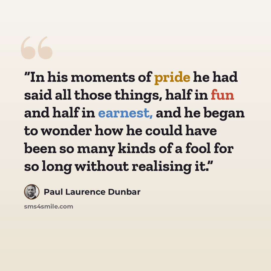 “In his moments of pride he had said all those things, half in fun and half in earnest, and he began to wonder how he could have been so many kinds of a fool for so long without realising it.” quote by Paul Laurence Dunbar